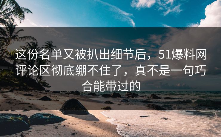 这份名单又被扒出细节后，51爆料网评论区彻底绷不住了，真不是一句巧合能带过的