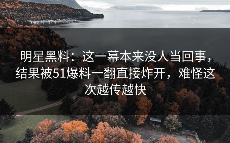 明星黑料：这一幕本来没人当回事，结果被51爆料一翻直接炸开，难怪这次越传越快