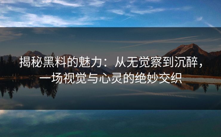 揭秘黑料的魅力：从无觉察到沉醉，一场视觉与心灵的绝妙交织