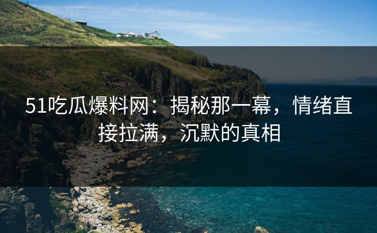 51吃瓜爆料网：揭秘那一幕，情绪直接拉满，沉默的真相