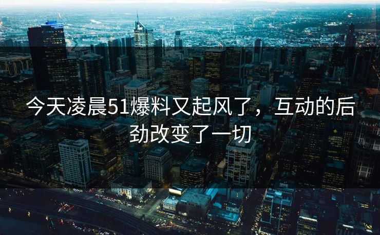 今天凌晨51爆料又起风了，互动的后劲改变了一切