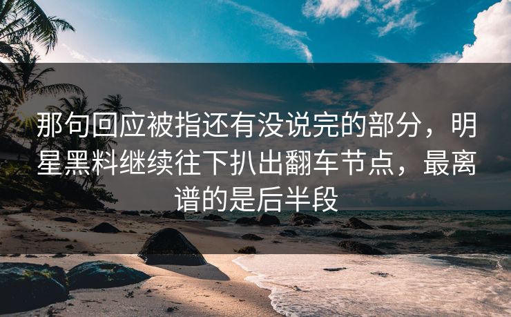 那句回应被指还有没说完的部分，明星黑料继续往下扒出翻车节点，最离谱的是后半段