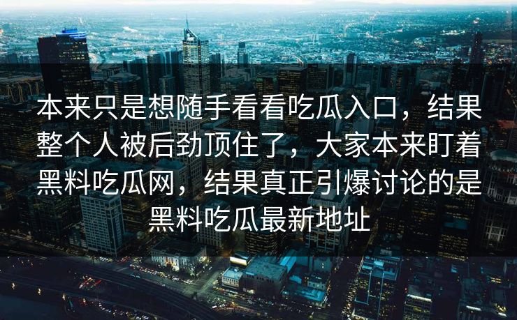 本来只是想随手看看吃瓜入口,结果整个人被后劲顶住了,大家本来盯着黑料吃瓜网,结果真正引爆讨论的是黑料吃瓜最新地址 本来只是想随手看看吃瓜入口,结果整个人被后劲顶住了,大家本来盯着黑料吃瓜网,结果真正引爆讨论的是黑料吃瓜最新地址