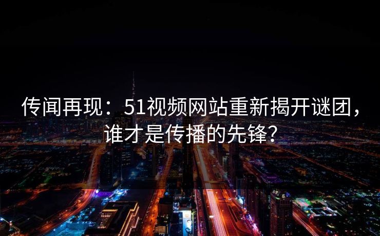 传闻再现:51视频网站重新揭开谜团,谁才是传播的先锋? 传闻再现:51视频网站重新揭开谜团,谁才是传播的先锋?