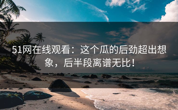 51网在线观看：这个瓜的后劲超出想象，后半段离谱无比！