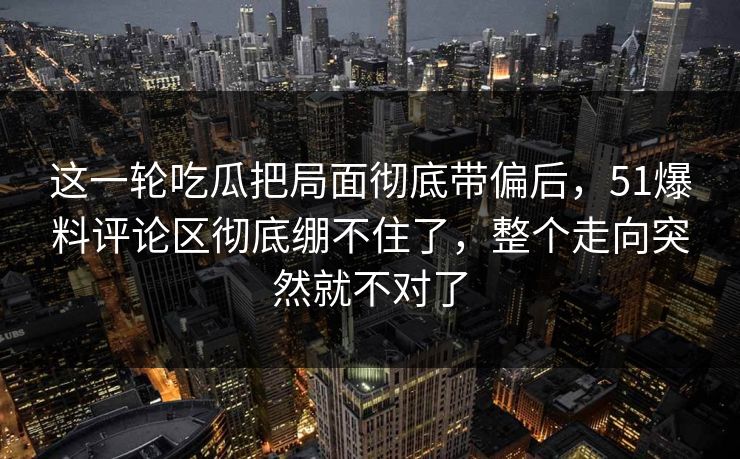 这一轮吃瓜把局面彻底带偏后，51爆料评论区彻底绷不住了，整个走向突然就不对了