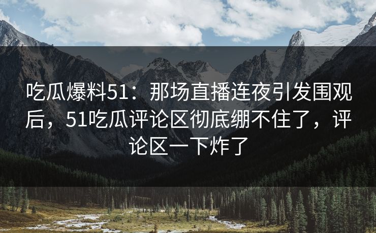 吃瓜爆料51：那场直播连夜引发围观后，51吃瓜评论区彻底绷不住了，评论区一下炸了