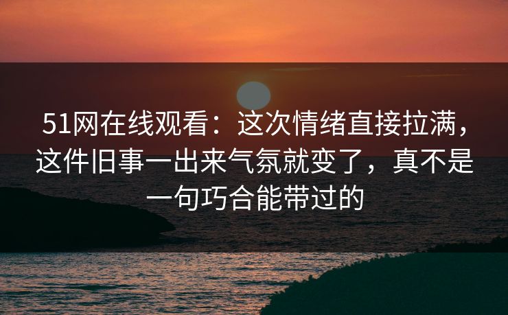 51网在线观看：这次情绪直接拉满，这件旧事一出来气氛就变了，真不是一句巧合能带过的