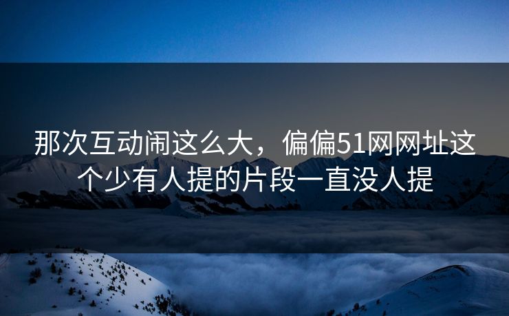 那次互动闹这么大,偏偏51网网址这个少有人提的片段一直没人提 那次互动闹这么大,偏偏51网网址这个少有人提的片段一直没人提