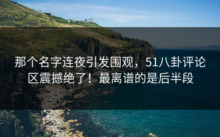 那个名字连夜引发围观，51八卦评论区震撼绝了！最离谱的是后半段