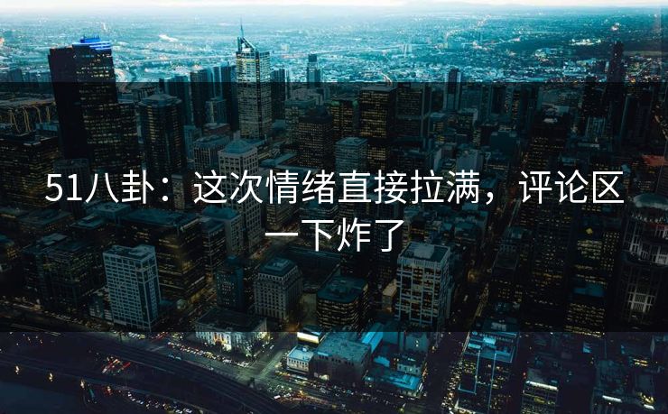 51八卦：这次情绪直接拉满，评论区一下炸了