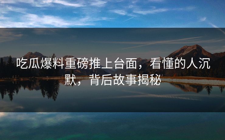 吃瓜爆料重磅推上台面，看懂的人沉默，背后故事揭秘