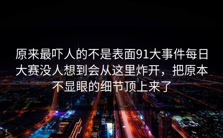 原来最吓人的不是表面91大事件每日大赛没人想到会从这里炸开，把原本不显眼的细节顶上来了