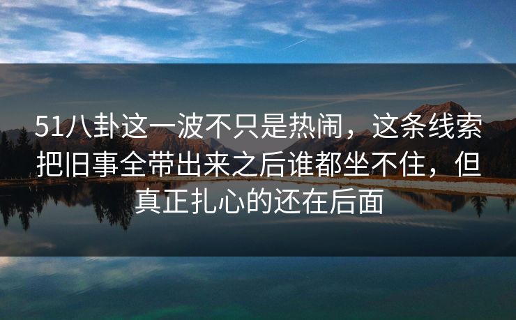 51八卦这一波不只是热闹,这条线索把旧事全带出来之后谁都坐不住,但真正扎心的还在后面 51八卦这一波不只是热闹,这条线索把旧事全带出来之后谁都坐不住,但真正扎心的还在后面