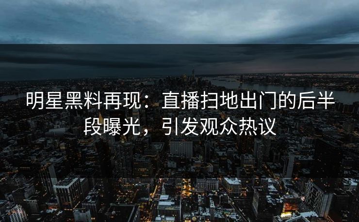明星黑料再现：直播扫地出门的后半段曝光，引发观众热议
