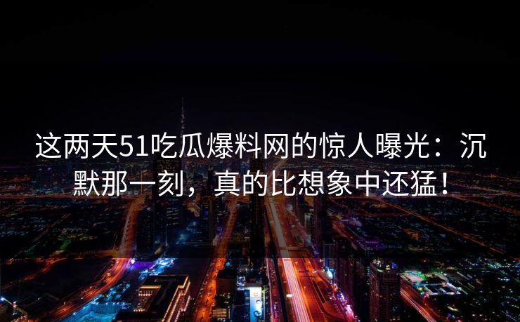 这两天51吃瓜爆料网的惊人曝光：沉默那一刻，真的比想象中还猛！