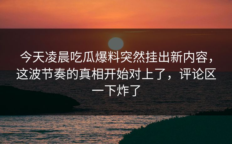 今天凌晨吃瓜爆料突然挂出新内容,这波节奏的真相开始对上了,评论区一下炸了 今天凌晨吃瓜爆料突然挂出新内容,这波节奏的真相开始对上了,评论区一下炸了