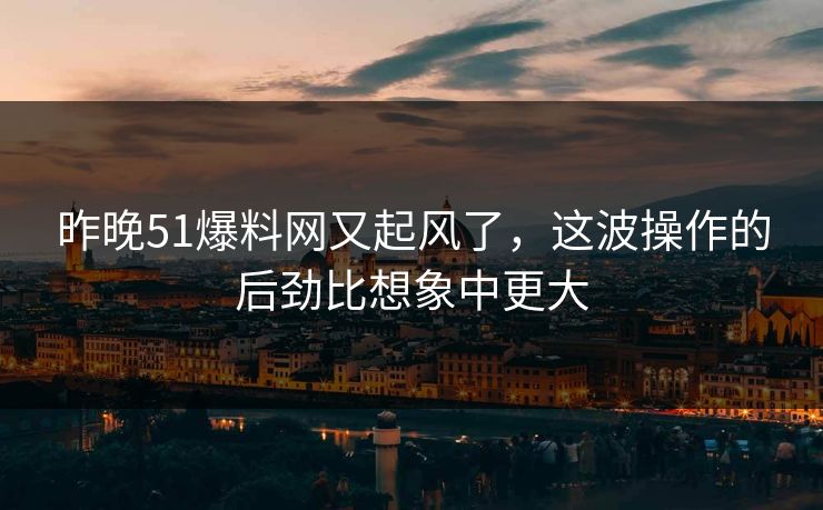 昨晚51爆料网又起风了，这波操作的后劲比想象中更大