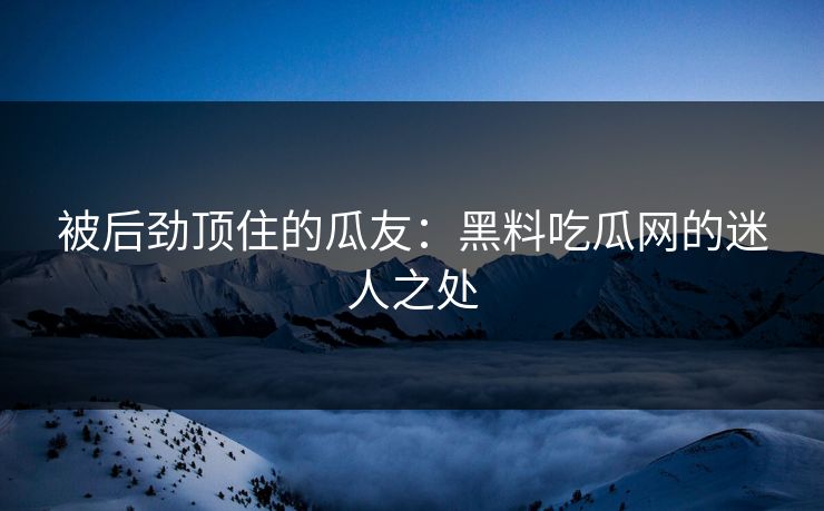 被后劲顶住的瓜友：黑料吃瓜网的迷人之处