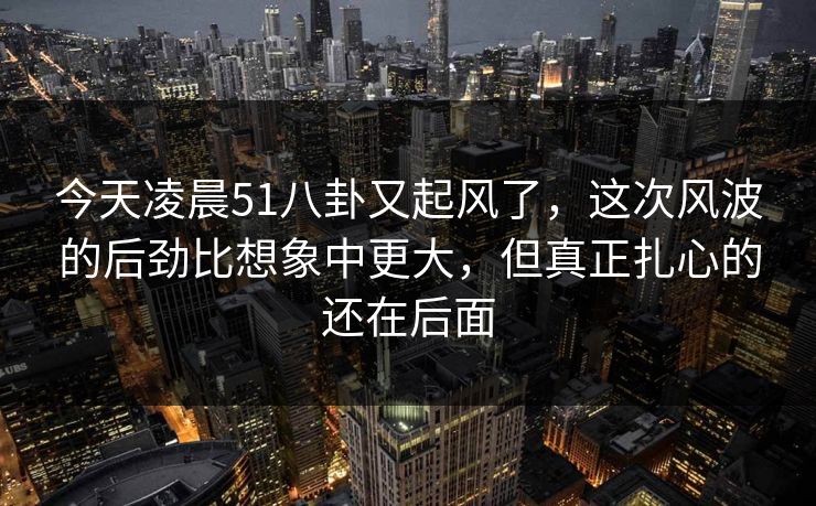 今天凌晨51八卦又起风了，这次风波的后劲比想象中更大，但真正扎心的还在后面