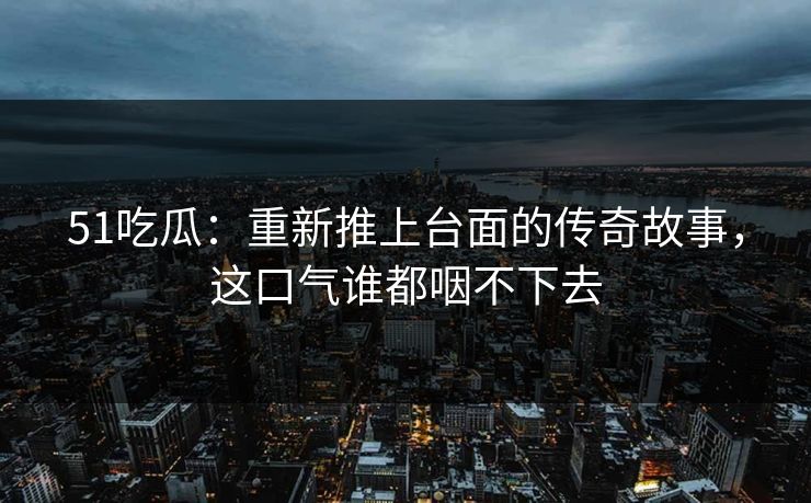 51吃瓜：重新推上台面的传奇故事，这口气谁都咽不下去