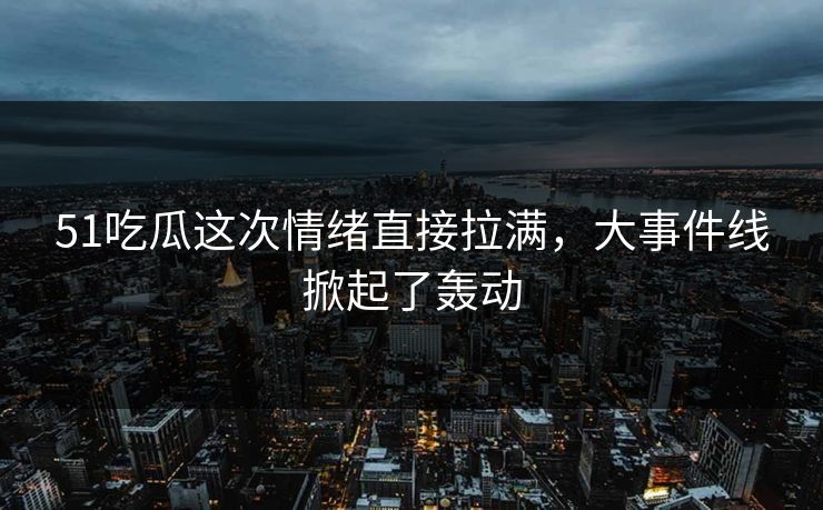 51吃瓜这次情绪直接拉满，大事件线掀起了轰动