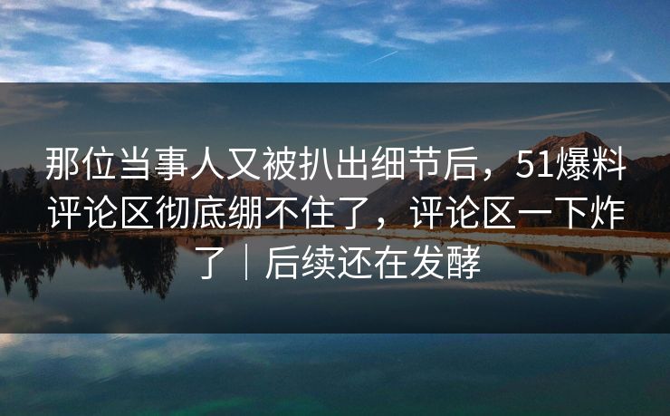 那位当事人又被扒出细节后，51爆料评论区彻底绷不住了，评论区一下炸了｜后续还在发酵