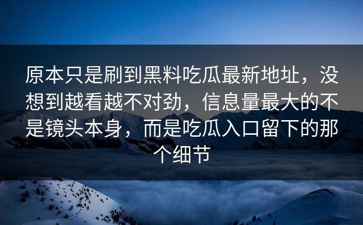 原本只是刷到黑料吃瓜最新地址,没想到越看越不对劲,信息量最大的不是镜头本身,而是吃瓜入口留下的那个细节 原本只是刷到黑料吃瓜最新地址,没想到越看越不对劲,信息量最大的不是镜头本身,而是吃瓜入口留下的那个细节