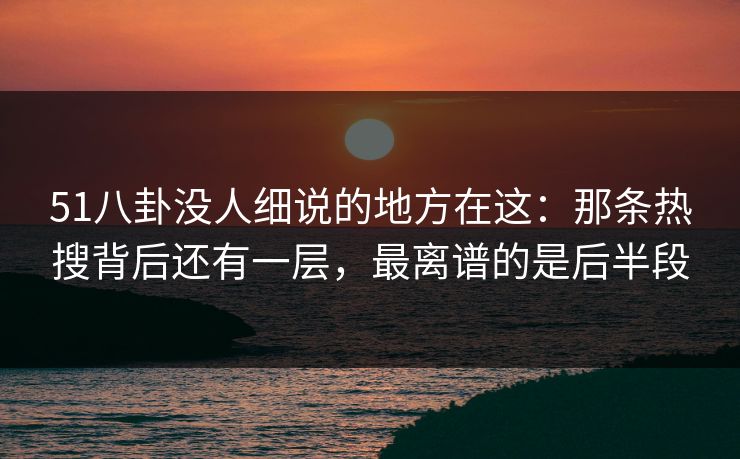 51八卦没人细说的地方在这：那条热搜背后还有一层，最离谱的是后半段