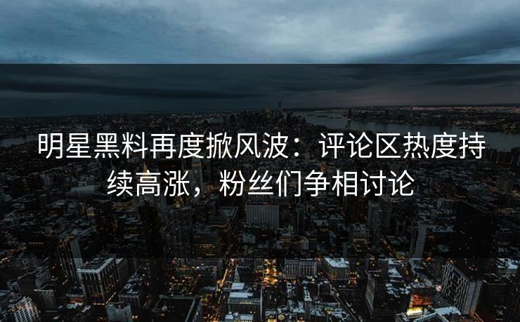 明星黑料再度掀风波：评论区热度持续高涨，粉丝们争相讨论