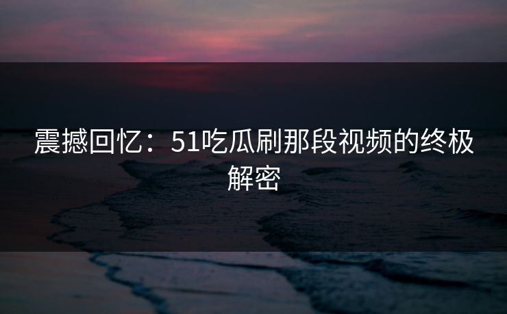 震撼回忆：51吃瓜刷那段视频的终极解密