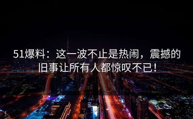 51爆料：这一波不止是热闹，震撼的旧事让所有人都惊叹不已！