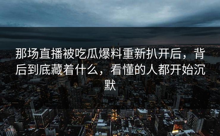 那场直播被吃瓜爆料重新扒开后，背后到底藏着什么，看懂的人都开始沉默
