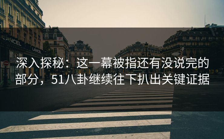 深入探秘：这一幕被指还有没说完的部分，51八卦继续往下扒出关键证据