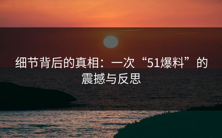 细节背后的真相：一次“51爆料”的震撼与反思