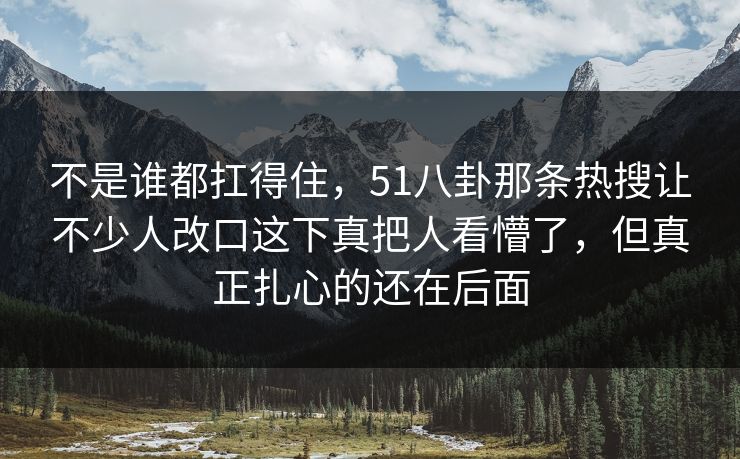 不是谁都扛得住,51八卦那条热搜让不少人改口这下真把人看懵了,但真正扎心的还在后面 不是谁都扛得住,51八卦那条热搜让不少人改口这下真把人看懵了,但真正扎心的还在后面